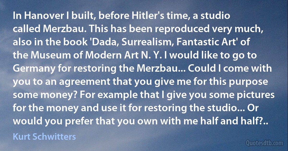 In Hanover I built, before Hitler's time, a studio called Merzbau. This has been reproduced very much, also in the book 'Dada, Surrealism, Fantastic Art' of the Museum of Modern Art N. Y. I would like to go to Germany for restoring the Merzbau... Could I come with you to an agreement that you give me for this purpose some money? For example that I give you some pictures for the money and use it for restoring the studio... Or would you prefer that you own with me half and half?.. (Kurt Schwitters)