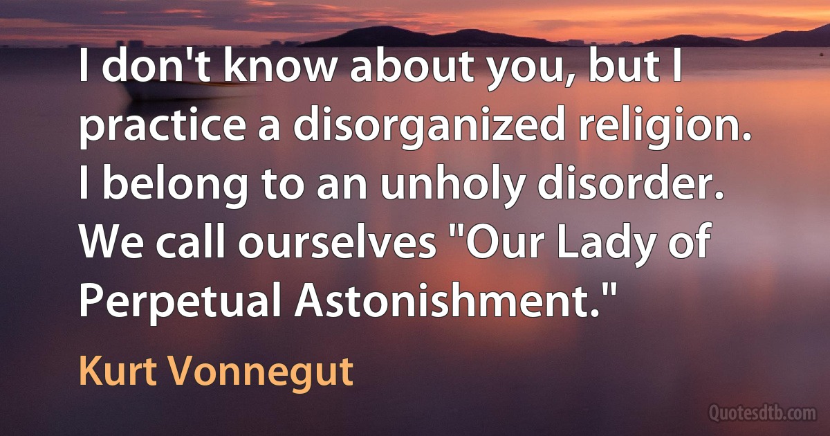 I don't know about you, but I practice a disorganized religion. I belong to an unholy disorder. We call ourselves "Our Lady of Perpetual Astonishment." (Kurt Vonnegut)