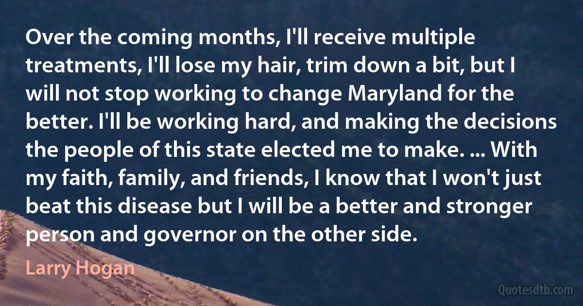 Over the coming months, I'll receive multiple treatments, I'll lose my hair, trim down a bit, but I will not stop working to change Maryland for the better. I'll be working hard, and making the decisions the people of this state elected me to make. ... With my faith, family, and friends, I know that I won't just beat this disease but I will be a better and stronger person and governor on the other side. (Larry Hogan)