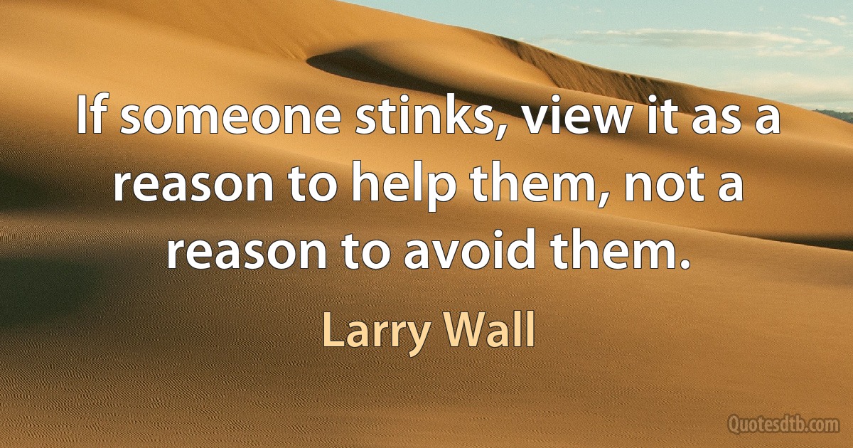 If someone stinks, view it as a reason to help them, not a reason to avoid them. (Larry Wall)