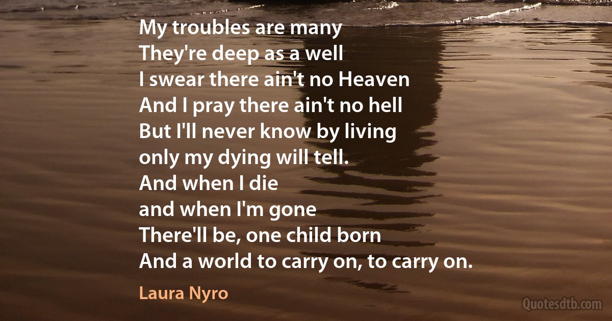 My troubles are many
They're deep as a well
I swear there ain't no Heaven
And I pray there ain't no hell
But I'll never know by living
only my dying will tell.
And when I die
and when I'm gone
There'll be, one child born
And a world to carry on, to carry on. (Laura Nyro)