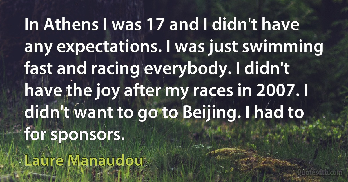 In Athens I was 17 and I didn't have any expectations. I was just swimming fast and racing everybody. I didn't have the joy after my races in 2007. I didn't want to go to Beijing. I had to for sponsors. (Laure Manaudou)