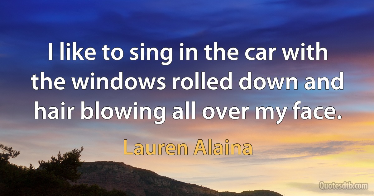 I like to sing in the car with the windows rolled down and hair blowing all over my face. (Lauren Alaina)