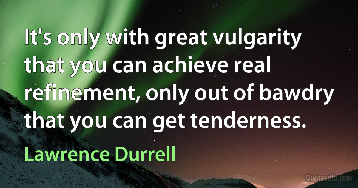 It's only with great vulgarity that you can achieve real refinement, only out of bawdry that you can get tenderness. (Lawrence Durrell)