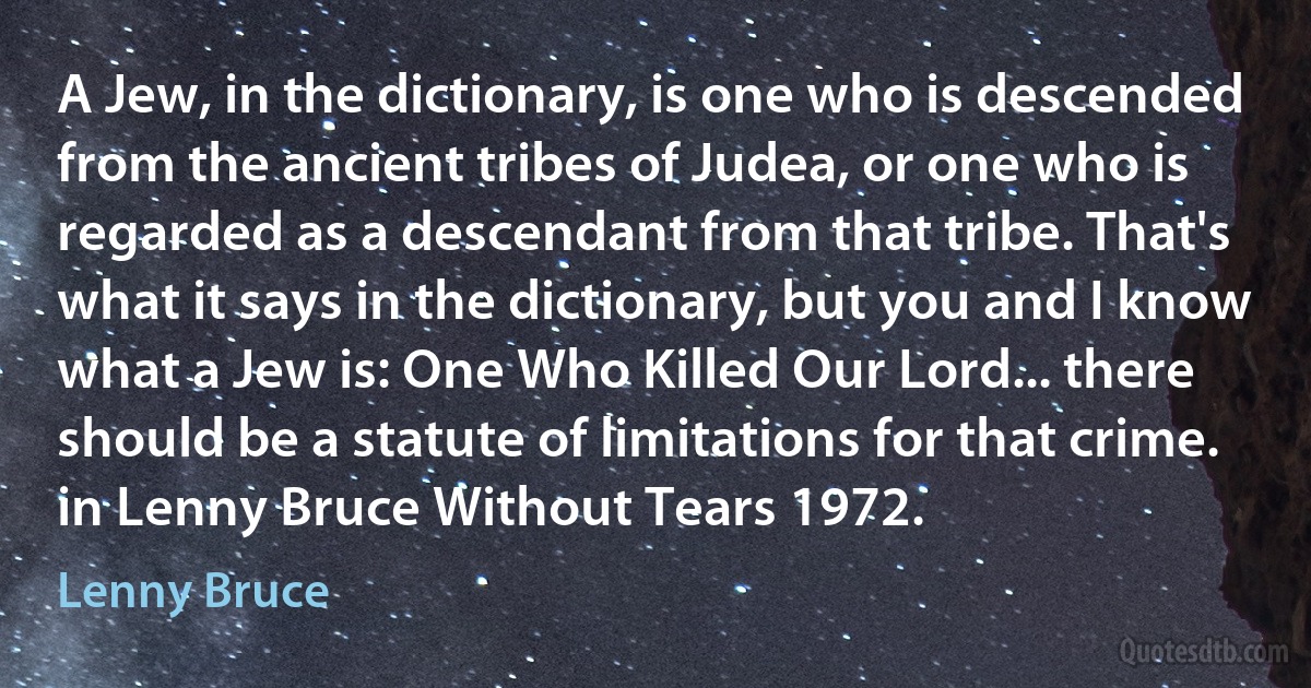 A Jew, in the dictionary, is one who is descended from the ancient tribes of Judea, or one who is regarded as a descendant from that tribe. That's what it says in the dictionary, but you and I know what a Jew is: One Who Killed Our Lord... there should be a statute of limitations for that crime.
in Lenny Bruce Without Tears 1972. (Lenny Bruce)