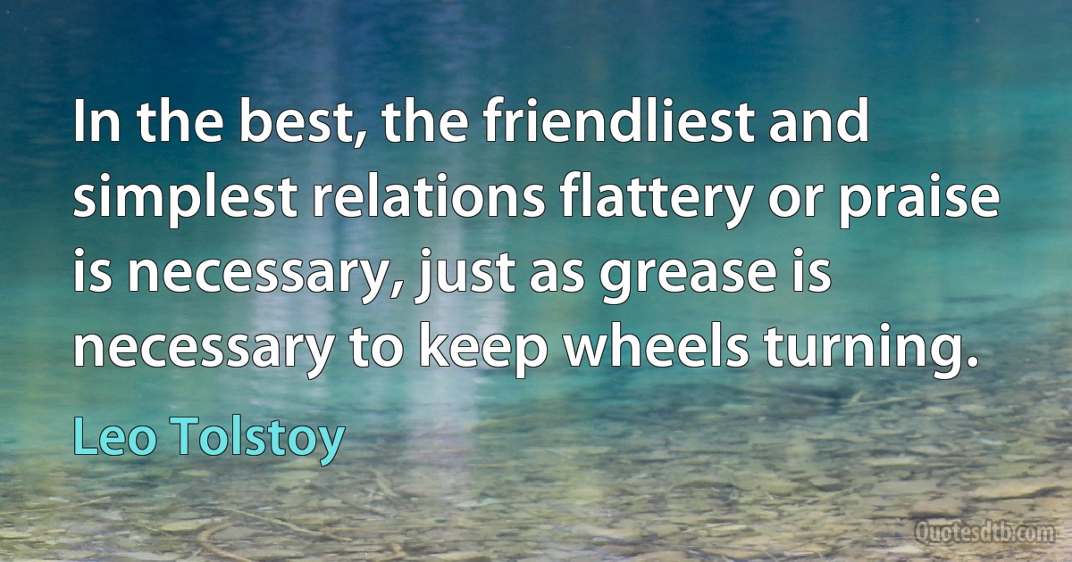 In the best, the friendliest and simplest relations flattery or praise is necessary, just as grease is necessary to keep wheels turning. (Leo Tolstoy)