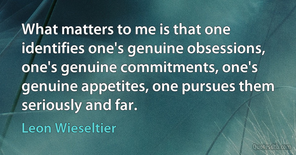 What matters to me is that one identifies one's genuine obsessions, one's genuine commitments, one's genuine appetites, one pursues them seriously and far. (Leon Wieseltier)