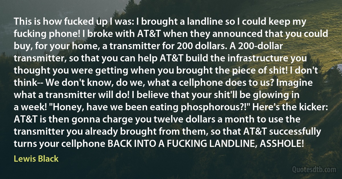 This is how fucked up I was: I brought a landline so I could keep my fucking phone! I broke with AT&T when they announced that you could buy, for your home, a transmitter for 200 dollars. A 200-dollar transmitter, so that you can help AT&T build the infrastructure you thought you were getting when you brought the piece of shit! I don't think-- We don't know, do we, what a cellphone does to us? Imagine what a transmitter will do! I believe that your shit'll be glowing in a week! "Honey, have we been eating phosphorous?!" Here's the kicker: AT&T is then gonna charge you twelve dollars a month to use the transmitter you already brought from them, so that AT&T successfully turns your cellphone BACK INTO A FUCKING LANDLINE, ASSHOLE! (Lewis Black)