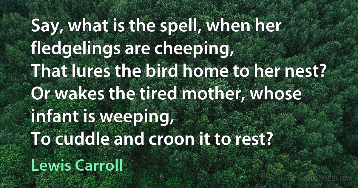 Say, what is the spell, when her fledgelings are cheeping,
That lures the bird home to her nest?
Or wakes the tired mother, whose infant is weeping,
To cuddle and croon it to rest? (Lewis Carroll)