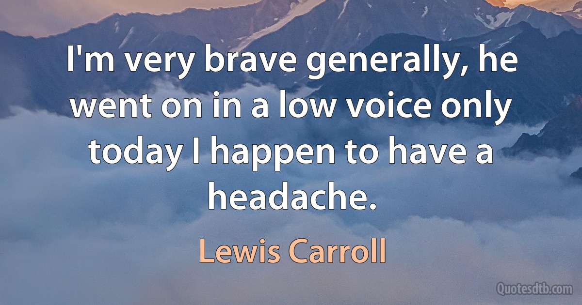 I'm very brave generally, he went on in a low voice only today I happen to have a headache. (Lewis Carroll)