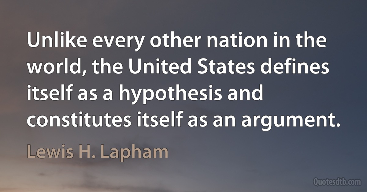 Unlike every other nation in the world, the United States defines itself as a hypothesis and constitutes itself as an argument. (Lewis H. Lapham)