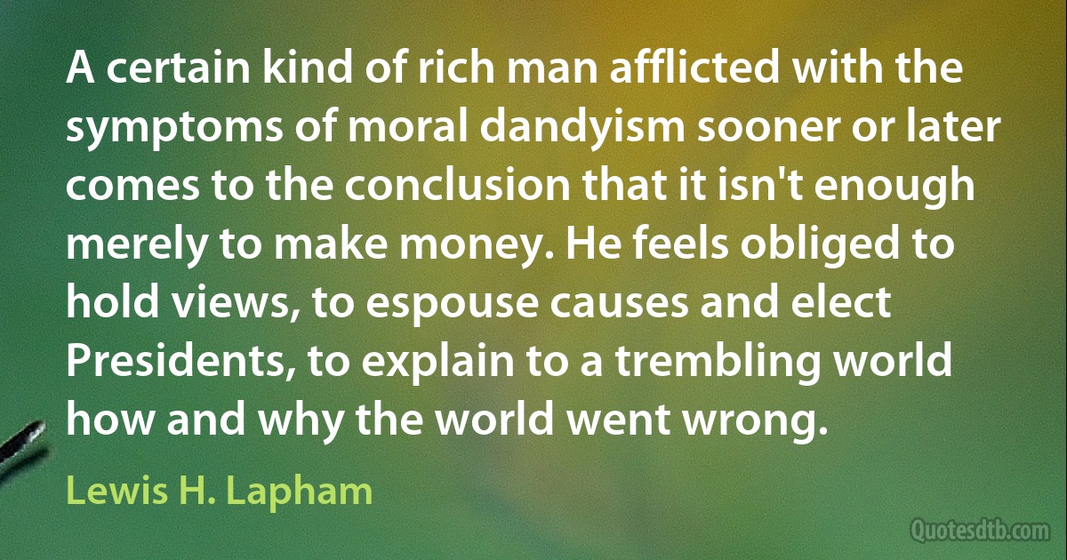 A certain kind of rich man afflicted with the symptoms of moral dandyism sooner or later comes to the conclusion that it isn't enough merely to make money. He feels obliged to hold views, to espouse causes and elect Presidents, to explain to a trembling world how and why the world went wrong. (Lewis H. Lapham)