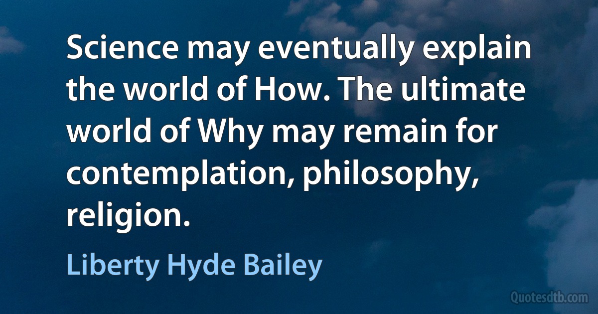 Science may eventually explain the world of How. The ultimate world of Why may remain for contemplation, philosophy, religion. (Liberty Hyde Bailey)