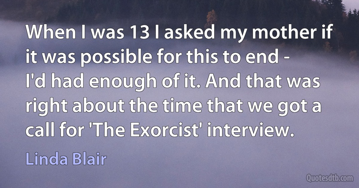 When I was 13 I asked my mother if it was possible for this to end - I'd had enough of it. And that was right about the time that we got a call for 'The Exorcist' interview. (Linda Blair)