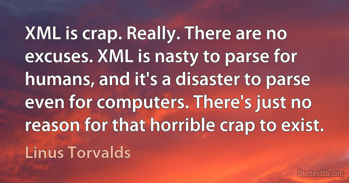 XML is crap. Really. There are no excuses. XML is nasty to parse for humans, and it's a disaster to parse even for computers. There's just no reason for that horrible crap to exist. (Linus Torvalds)