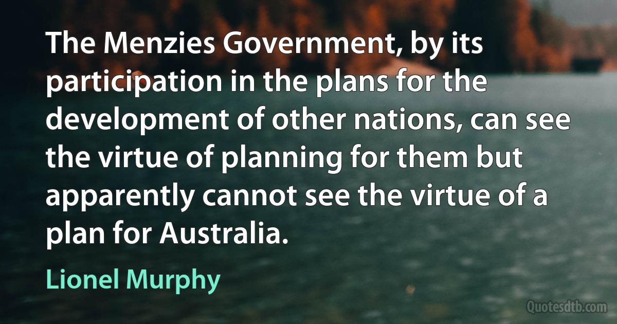 The Menzies Government, by its participation in the plans for the development of other nations, can see the virtue of planning for them but apparently cannot see the virtue of a plan for Australia. (Lionel Murphy)