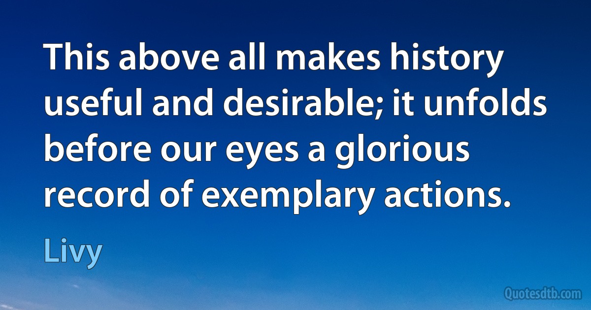 This above all makes history useful and desirable; it unfolds before our eyes a glorious record of exemplary actions. (Livy)