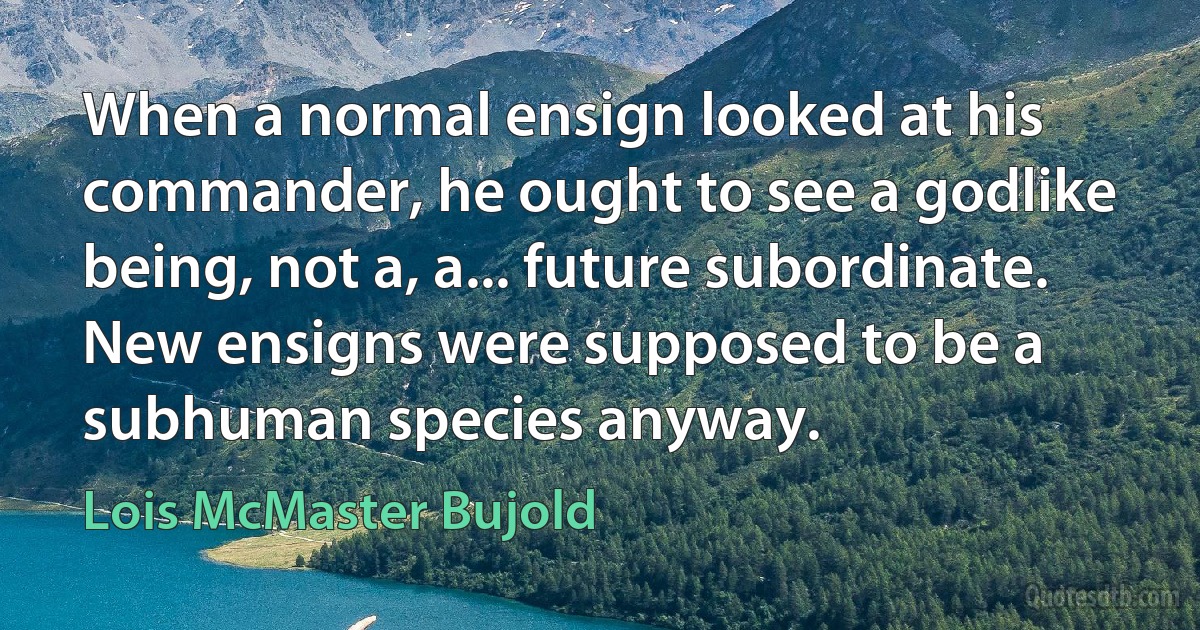 When a normal ensign looked at his commander, he ought to see a godlike being, not a, a... future subordinate. New ensigns were supposed to be a subhuman species anyway. (Lois McMaster Bujold)