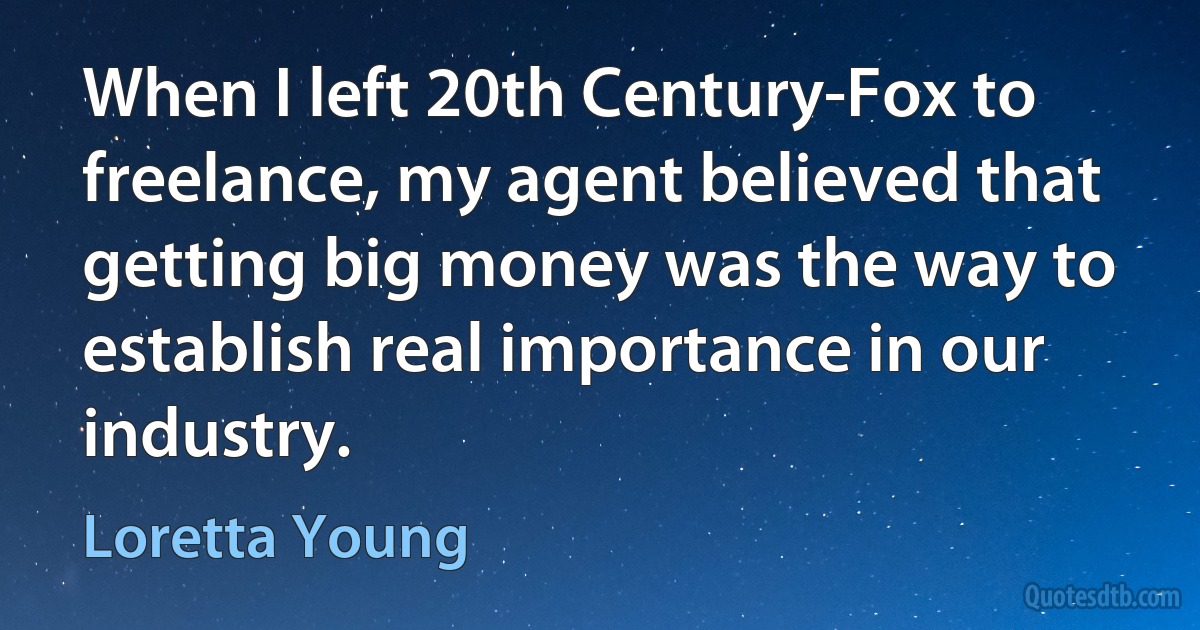 When I left 20th Century-Fox to freelance, my agent believed that getting big money was the way to establish real importance in our industry. (Loretta Young)