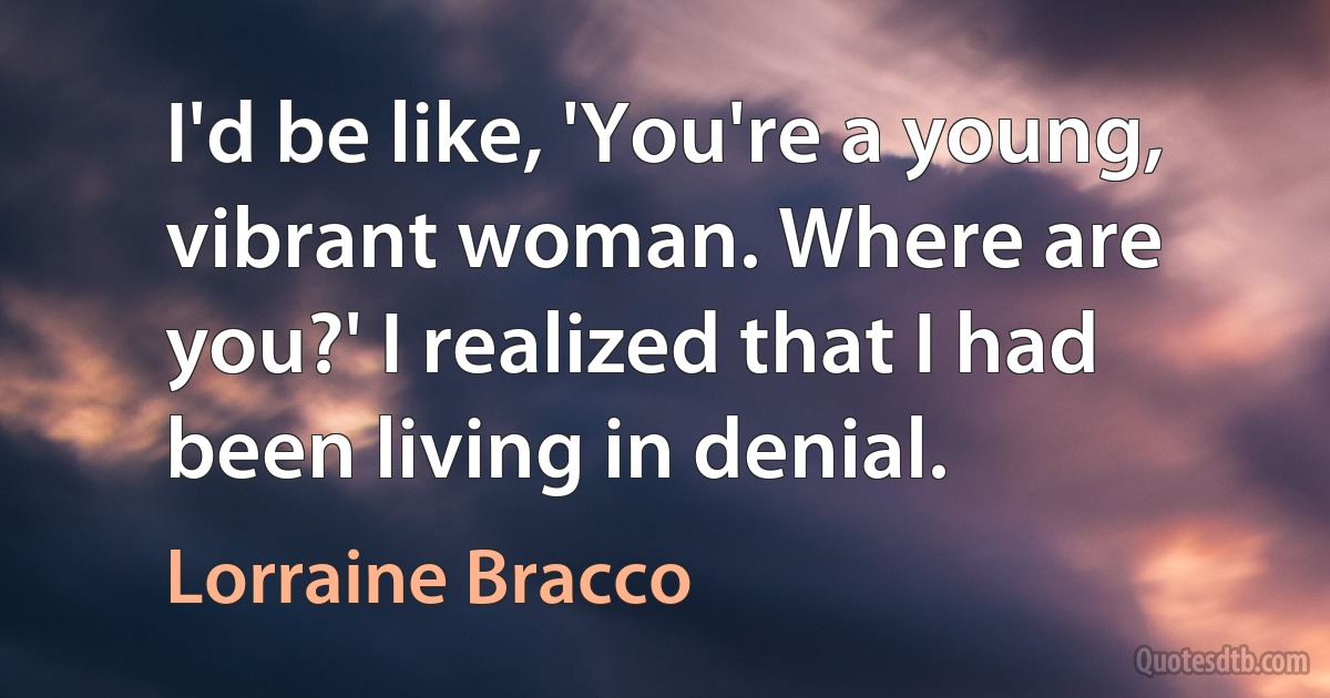 I'd be like, 'You're a young, vibrant woman. Where are you?' I realized that I had been living in denial. (Lorraine Bracco)