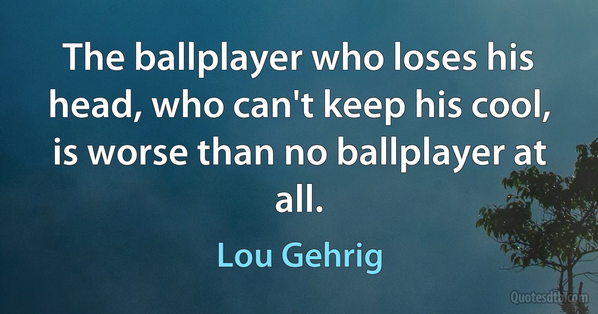 The ballplayer who loses his head, who can't keep his cool, is worse than no ballplayer at all. (Lou Gehrig)