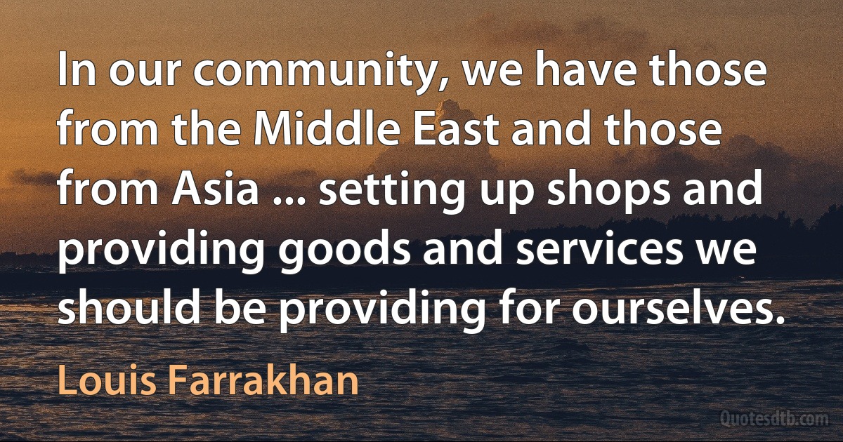 In our community, we have those from the Middle East and those from Asia ... setting up shops and providing goods and services we should be providing for ourselves. (Louis Farrakhan)