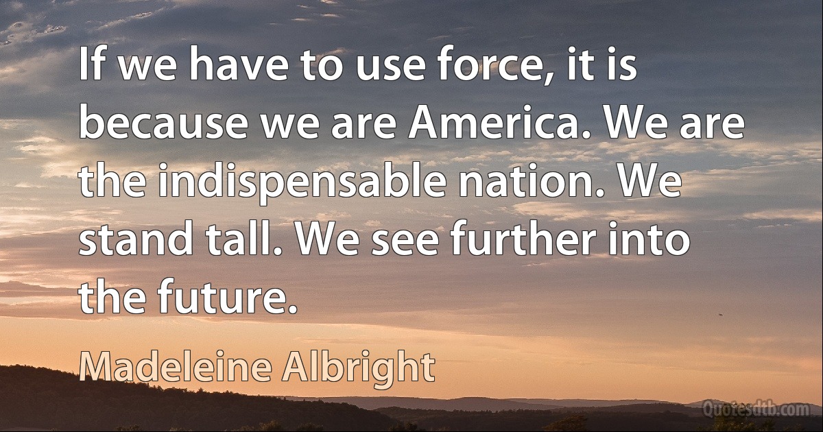 If we have to use force, it is because we are America. We are the indispensable nation. We stand tall. We see further into the future. (Madeleine Albright)