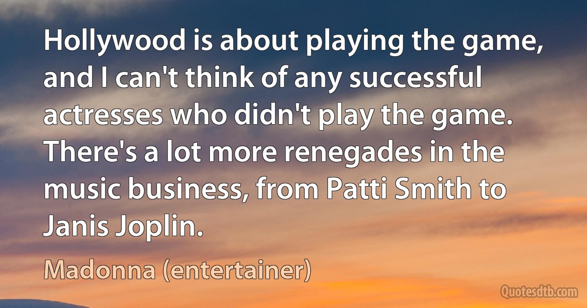 Hollywood is about playing the game, and I can't think of any successful actresses who didn't play the game. There's a lot more renegades in the music business, from Patti Smith to Janis Joplin. (Madonna (entertainer))