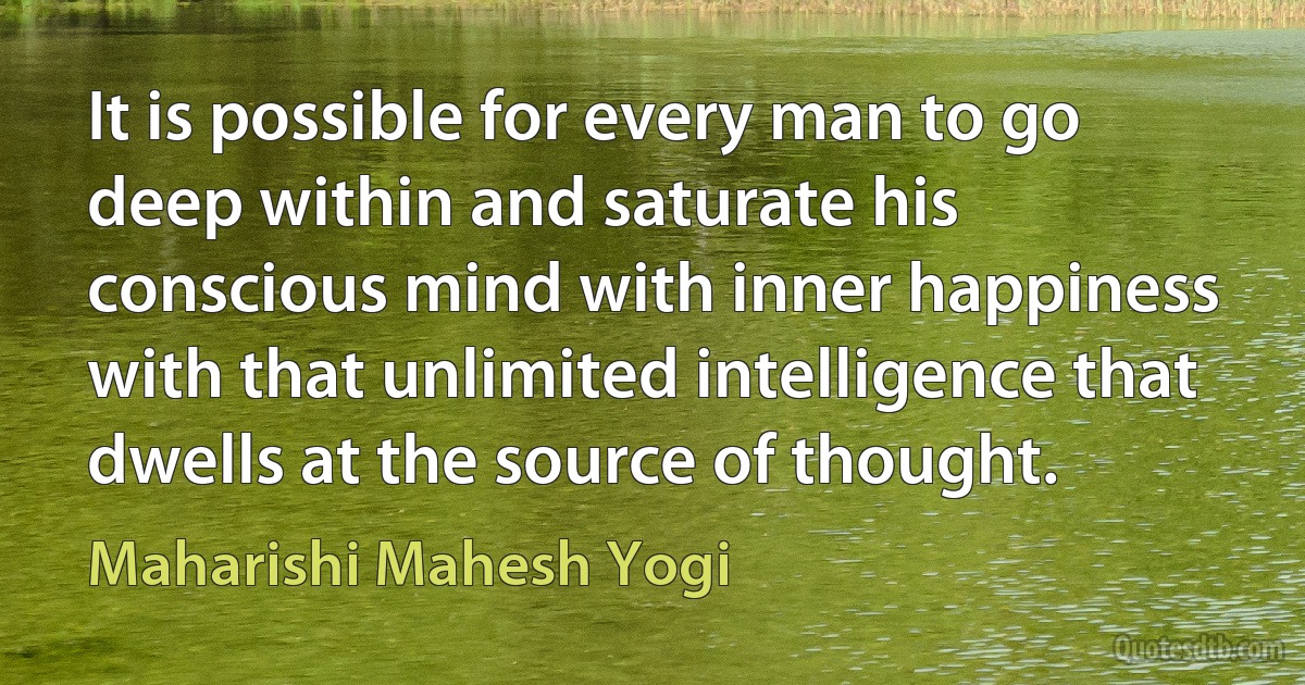 It is possible for every man to go deep within and saturate his conscious mind with inner happiness with that unlimited intelligence that dwells at the source of thought. (Maharishi Mahesh Yogi)