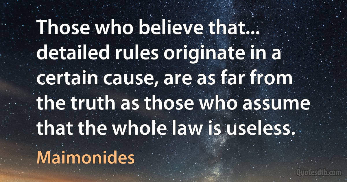 Those who believe that... detailed rules originate in a certain cause, are as far from the truth as those who assume that the whole law is useless. (Maimonides)