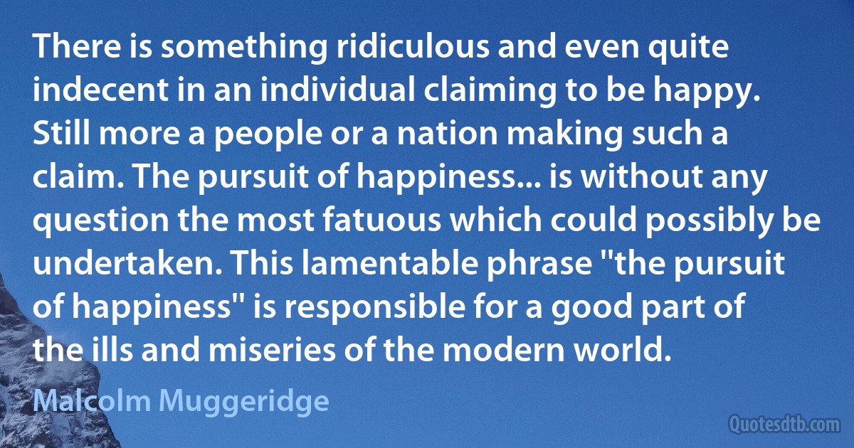 There is something ridiculous and even quite indecent in an individual claiming to be happy. Still more a people or a nation making such a claim. The pursuit of happiness... is without any question the most fatuous which could possibly be undertaken. This lamentable phrase ''the pursuit of happiness'' is responsible for a good part of the ills and miseries of the modern world. (Malcolm Muggeridge)