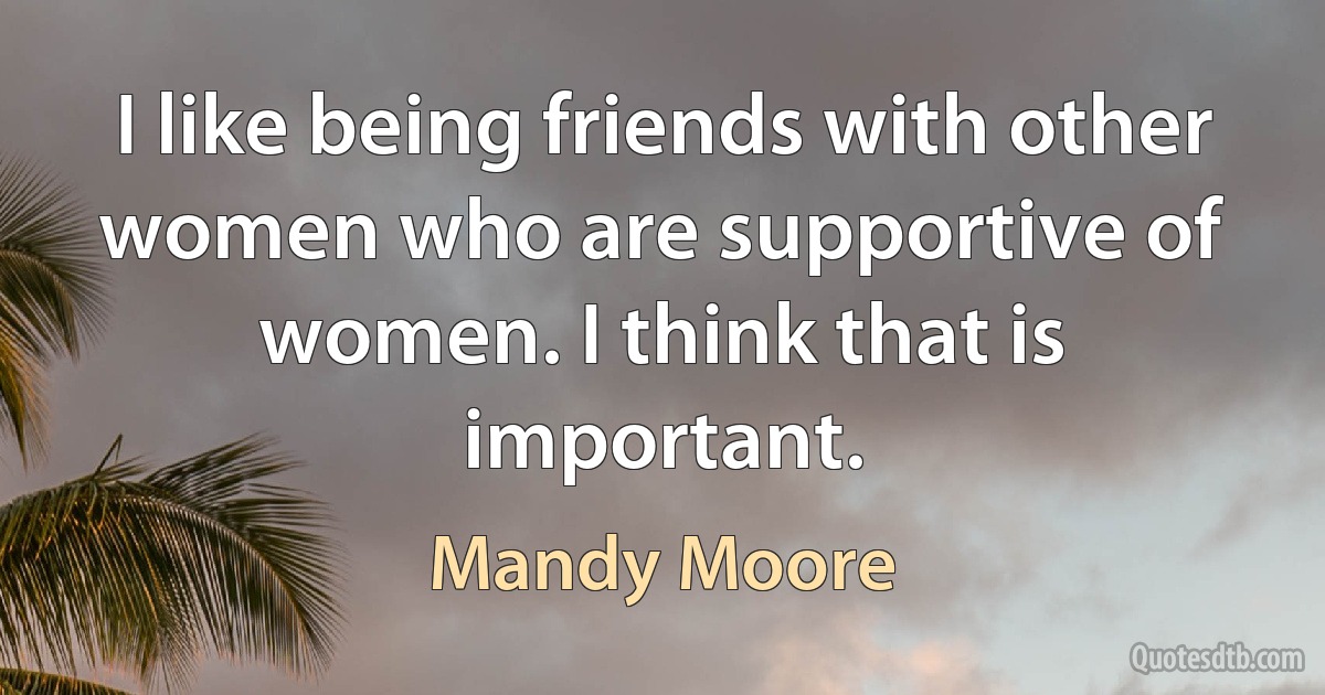 I like being friends with other women who are supportive of women. I think that is important. (Mandy Moore)