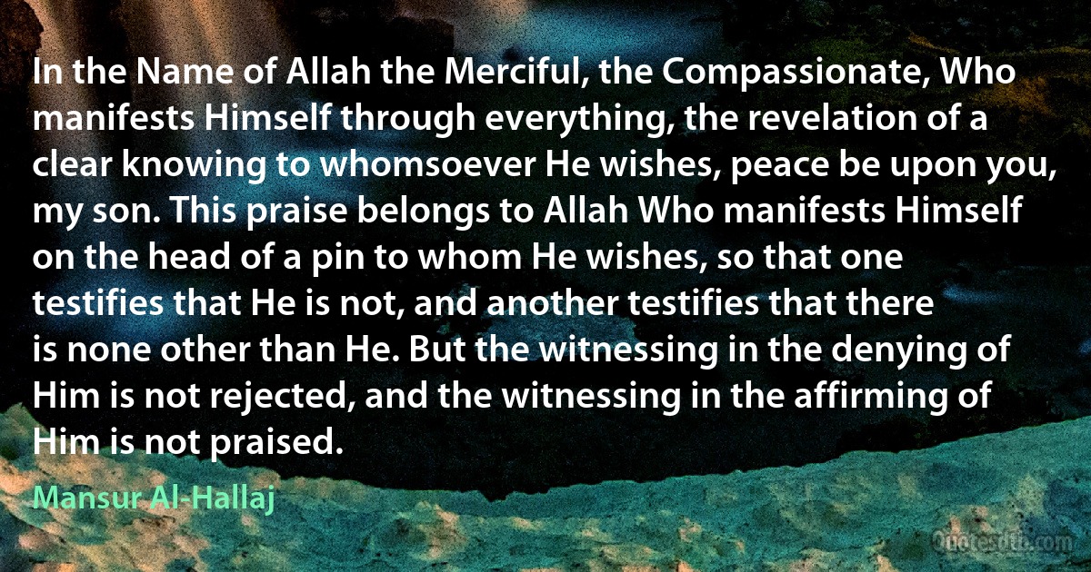 In the Name of Allah the Merciful, the Compassionate, Who manifests Himself through everything, the revelation of a clear knowing to whomsoever He wishes, peace be upon you, my son. This praise belongs to Allah Who manifests Himself on the head of a pin to whom He wishes, so that one testifies that He is not, and another testifies that there is none other than He. But the witnessing in the denying of Him is not rejected, and the witnessing in the affirming of Him is not praised. (Mansur Al-Hallaj)