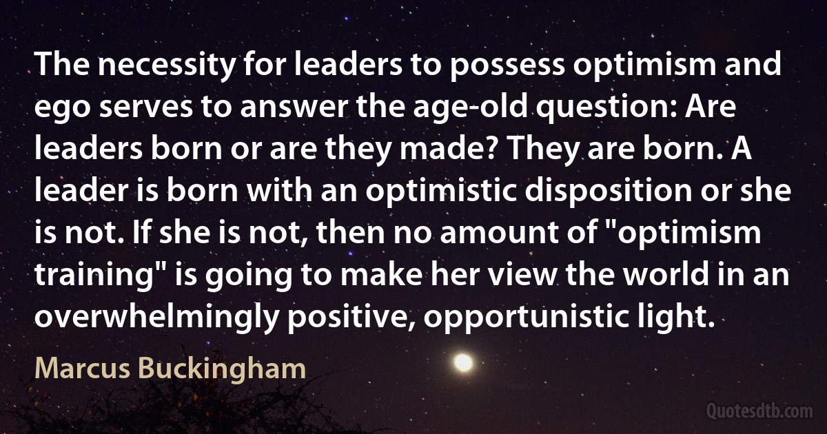 The necessity for leaders to possess optimism and ego serves to answer the age-old question: Are leaders born or are they made? They are born. A leader is born with an optimistic disposition or she is not. If she is not, then no amount of "optimism training" is going to make her view the world in an overwhelmingly positive, opportunistic light. (Marcus Buckingham)