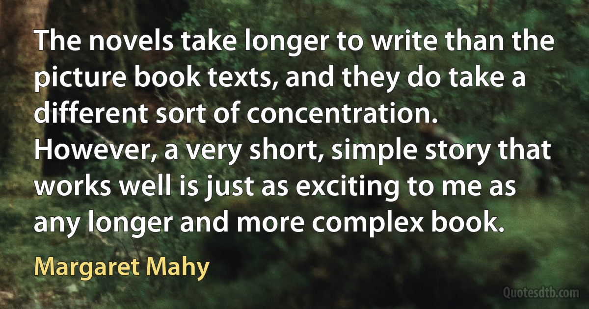 The novels take longer to write than the picture book texts, and they do take a different sort of concentration. However, a very short, simple story that works well is just as exciting to me as any longer and more complex book. (Margaret Mahy)