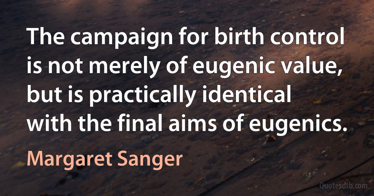 The campaign for birth control is not merely of eugenic value, but is practically identical with the final aims of eugenics. (Margaret Sanger)