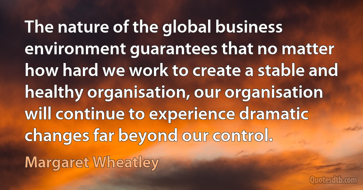 The nature of the global business environment guarantees that no matter how hard we work to create a stable and healthy organisation, our organisation will continue to experience dramatic changes far beyond our control. (Margaret Wheatley)