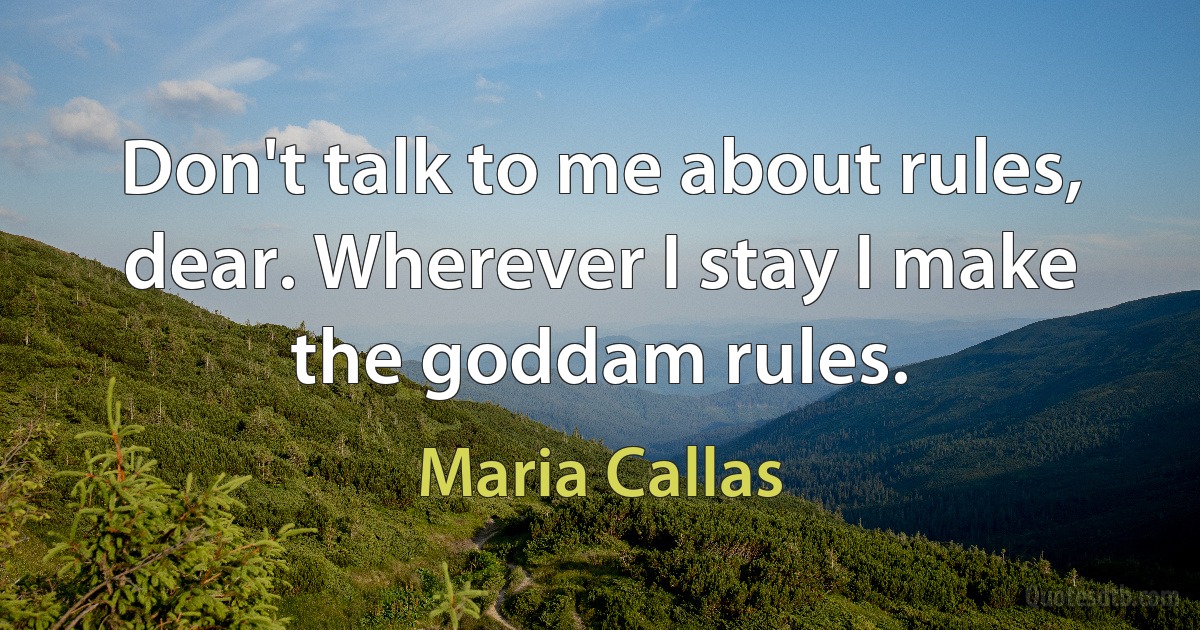 Don't talk to me about rules, dear. Wherever I stay I make the goddam rules. (Maria Callas)