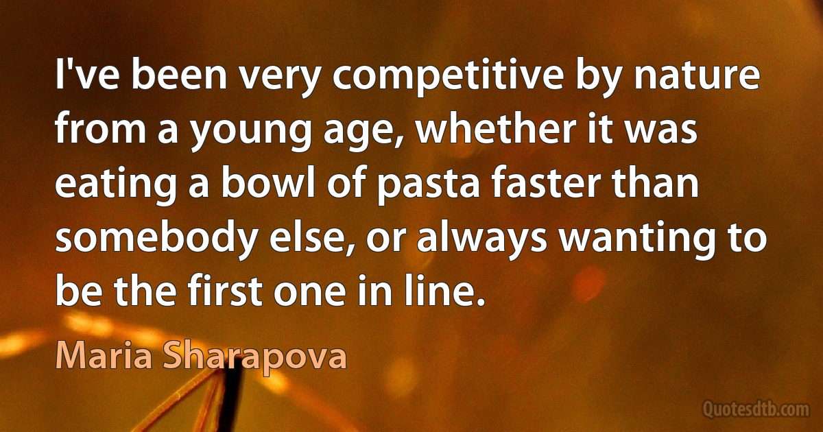 I've been very competitive by nature from a young age, whether it was eating a bowl of pasta faster than somebody else, or always wanting to be the first one in line. (Maria Sharapova)