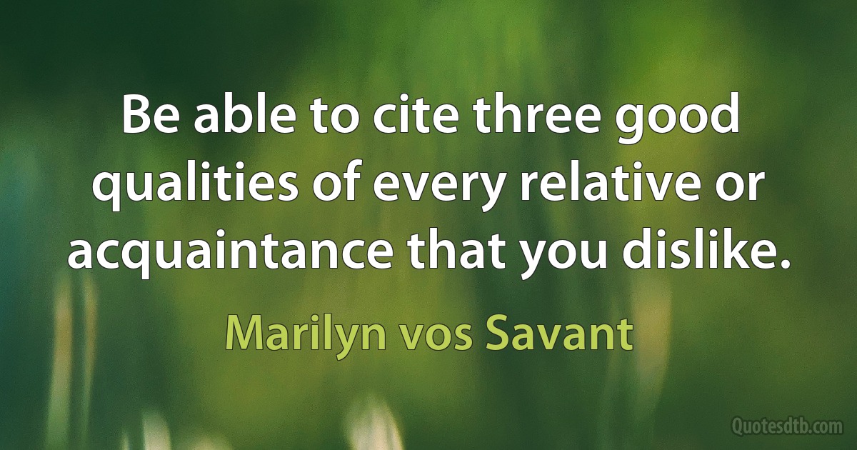 Be able to cite three good qualities of every relative or acquaintance that you dislike. (Marilyn vos Savant)