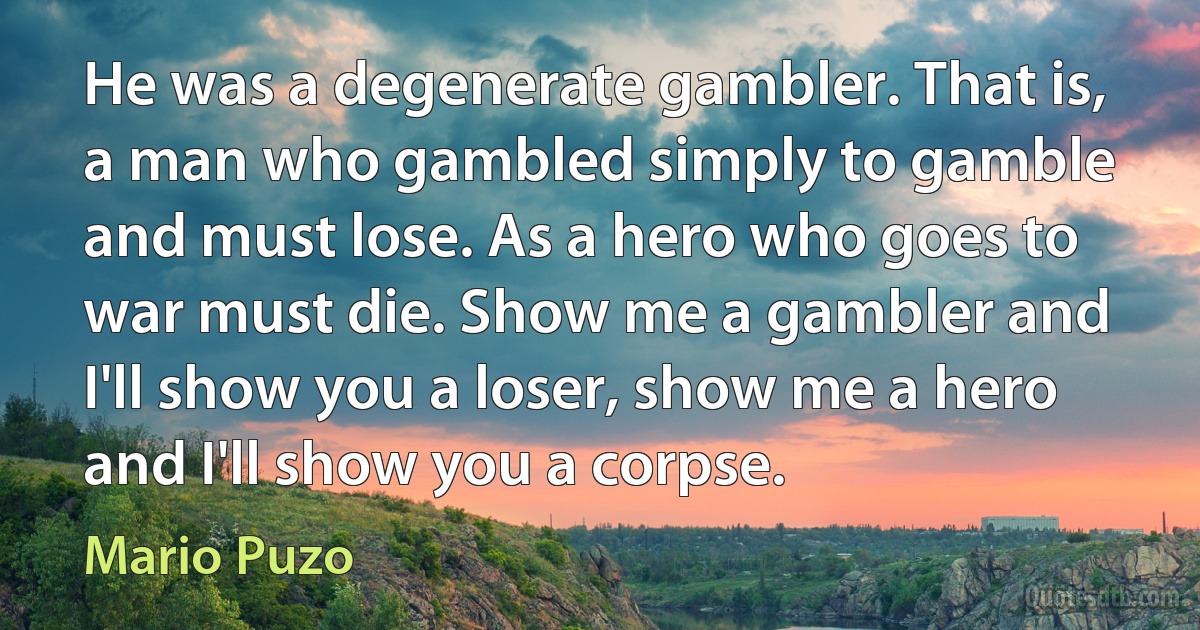 He was a degenerate gambler. That is, a man who gambled simply to gamble and must lose. As a hero who goes to war must die. Show me a gambler and I'll show you a loser, show me a hero and I'll show you a corpse. (Mario Puzo)