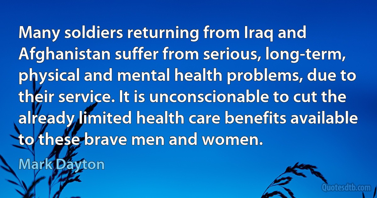 Many soldiers returning from Iraq and Afghanistan suffer from serious, long-term, physical and mental health problems, due to their service. It is unconscionable to cut the already limited health care benefits available to these brave men and women. (Mark Dayton)