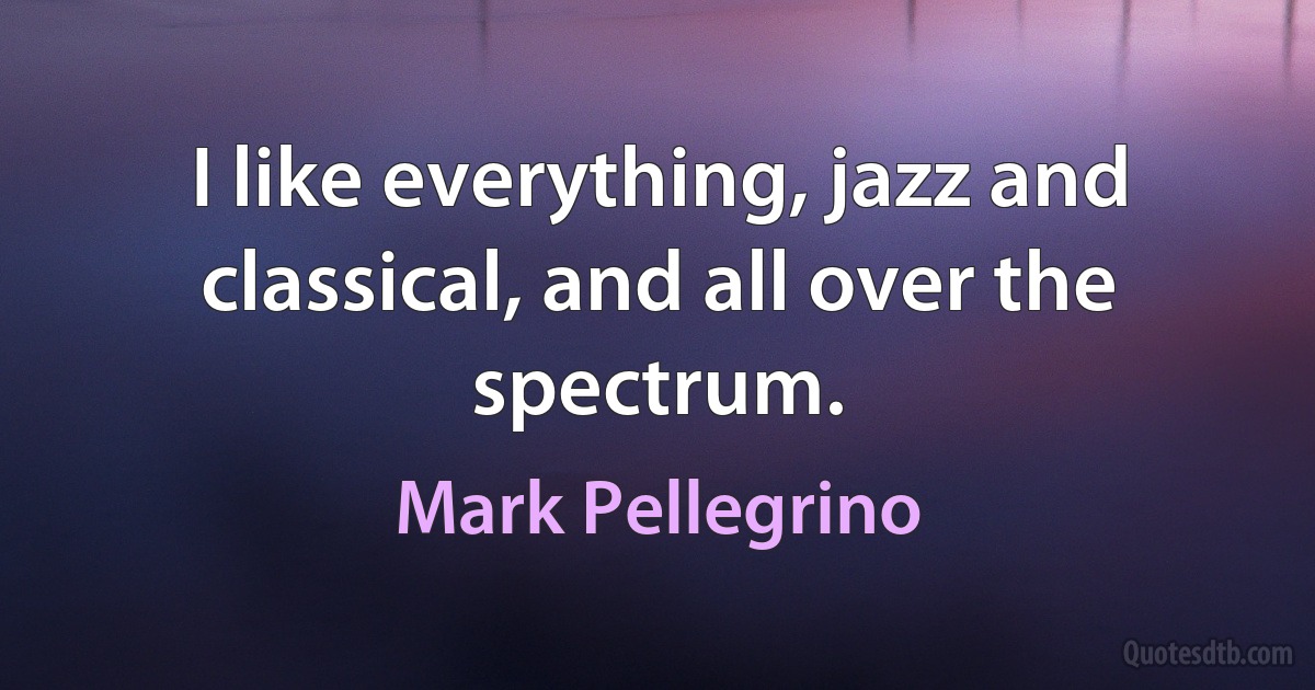 I like everything, jazz and classical, and all over the spectrum. (Mark Pellegrino)