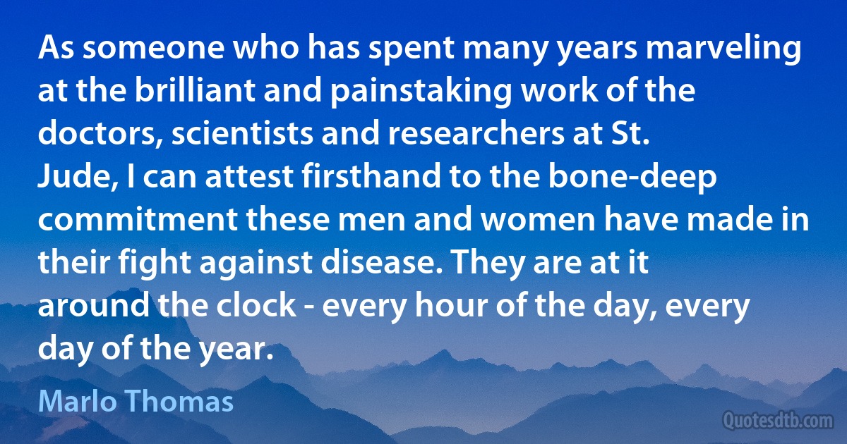 As someone who has spent many years marveling at the brilliant and painstaking work of the doctors, scientists and researchers at St. Jude, I can attest firsthand to the bone-deep commitment these men and women have made in their fight against disease. They are at it around the clock - every hour of the day, every day of the year. (Marlo Thomas)