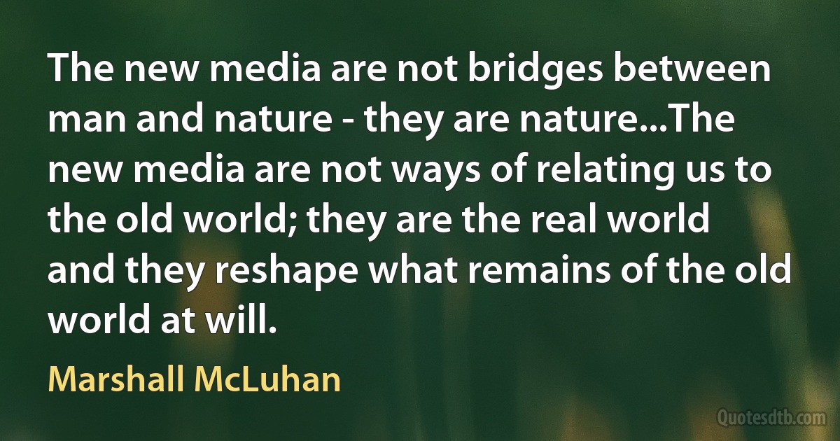 The new media are not bridges between man and nature - they are nature...The new media are not ways of relating us to the old world; they are the real world and they reshape what remains of the old world at will. (Marshall McLuhan)