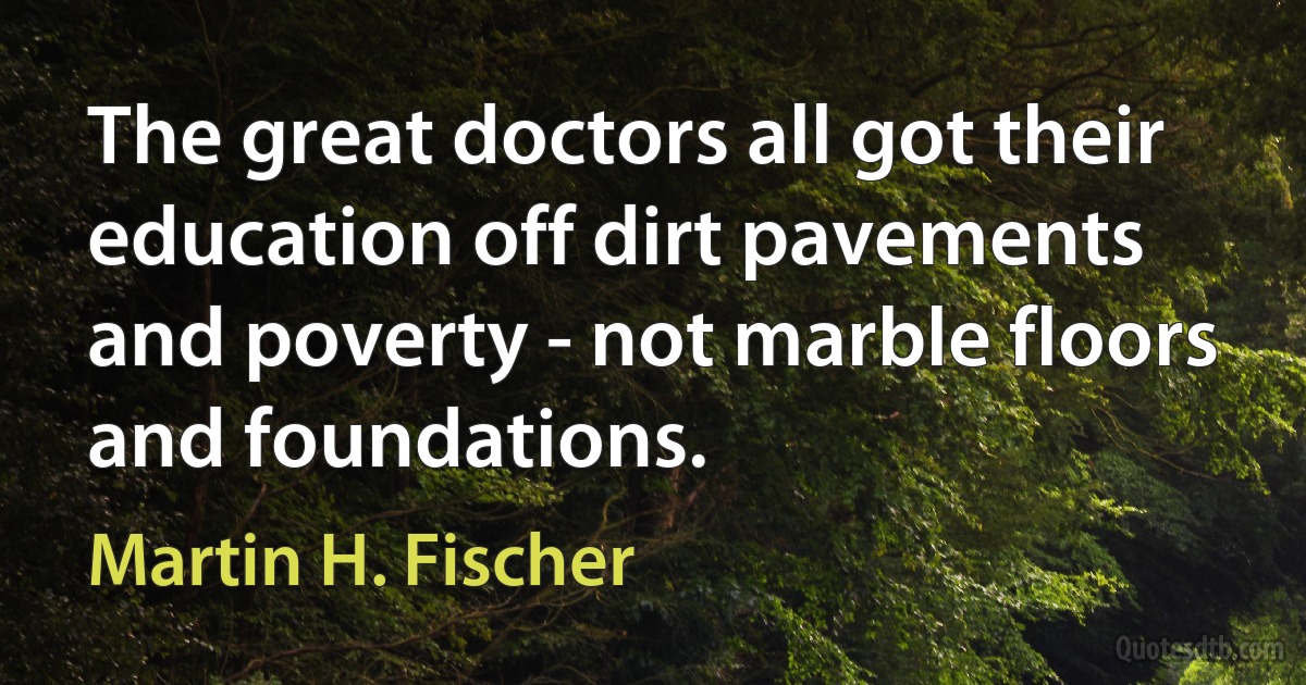 The great doctors all got their education off dirt pavements and poverty - not marble floors and foundations. (Martin H. Fischer)