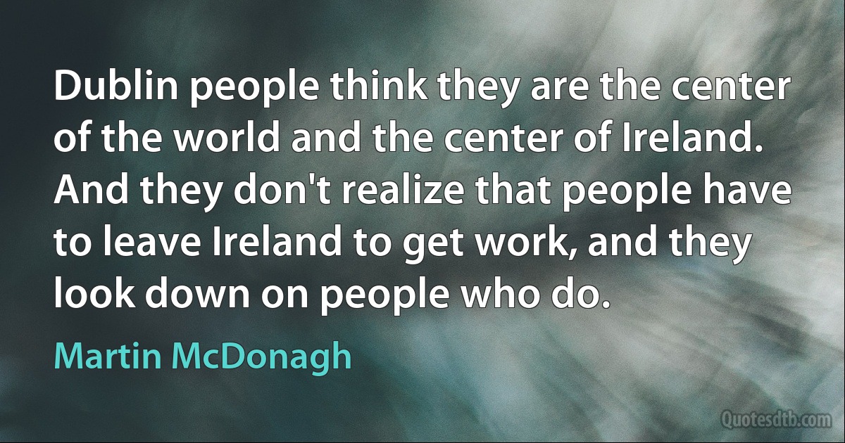 Dublin people think they are the center of the world and the center of Ireland. And they don't realize that people have to leave Ireland to get work, and they look down on people who do. (Martin McDonagh)