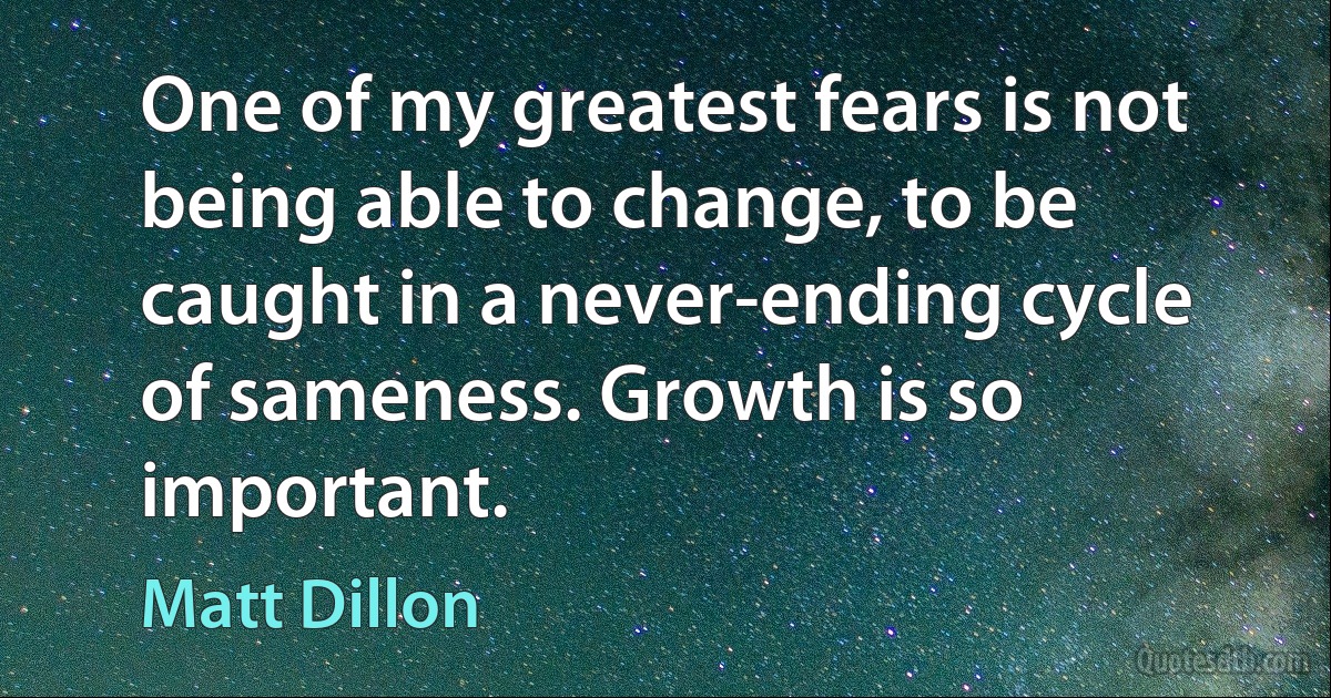 One of my greatest fears is not being able to change, to be caught in a never-ending cycle of sameness. Growth is so important. (Matt Dillon)