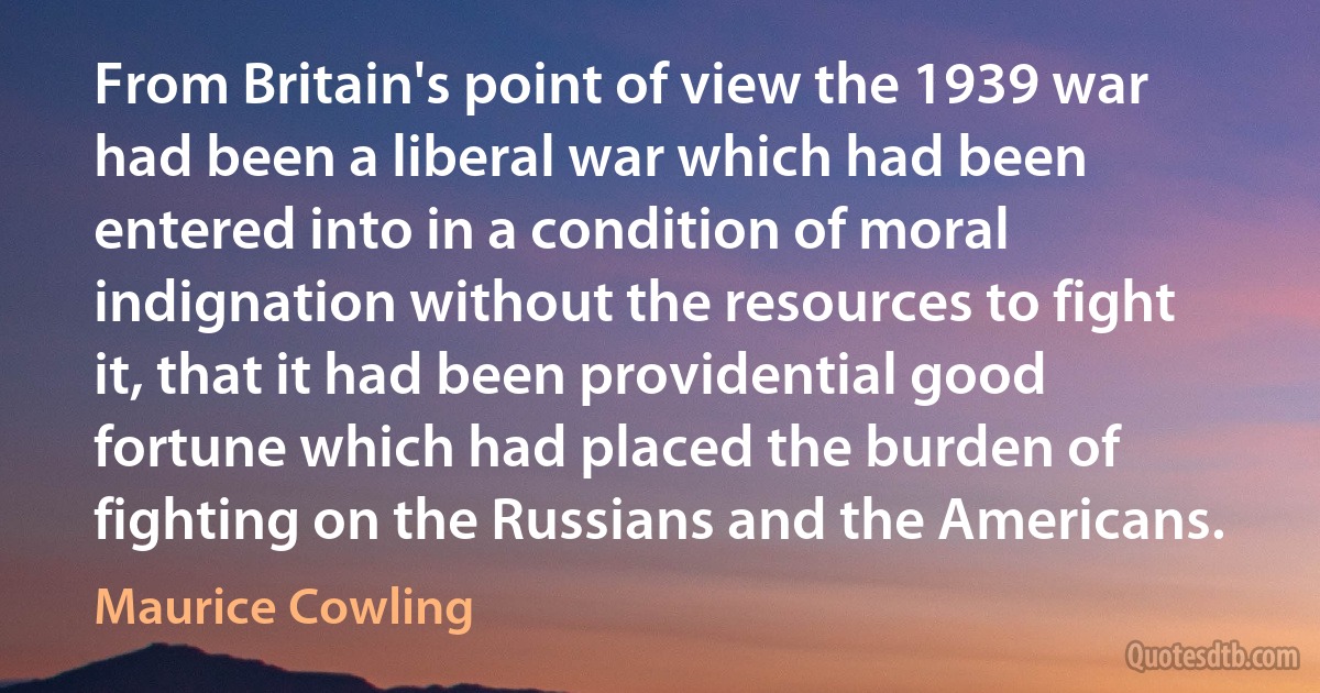 From Britain's point of view the 1939 war had been a liberal war which had been entered into in a condition of moral indignation without the resources to fight it, that it had been providential good fortune which had placed the burden of fighting on the Russians and the Americans. (Maurice Cowling)