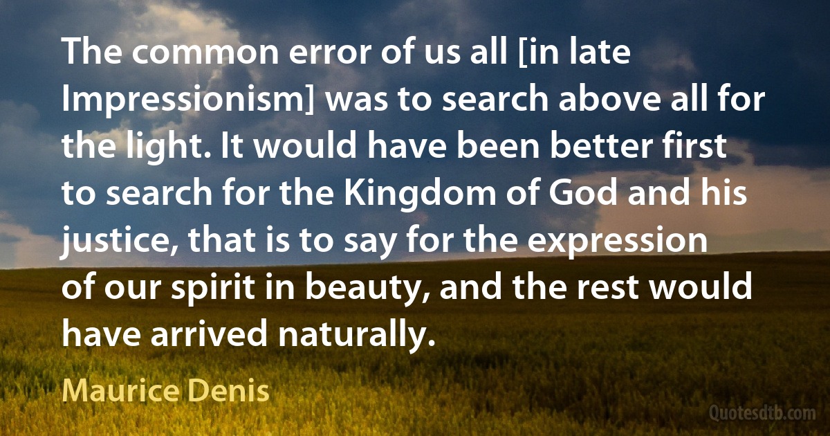 The common error of us all [in late Impressionism] was to search above all for the light. It would have been better first to search for the Kingdom of God and his justice, that is to say for the expression of our spirit in beauty, and the rest would have arrived naturally. (Maurice Denis)